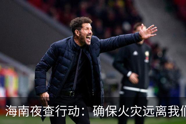海南夜查行动：确保火灾远离我们的生活！